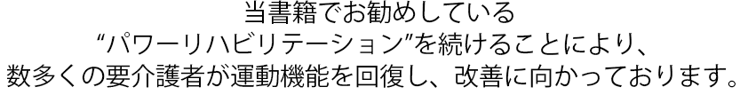 当書籍でお勧めしている“パワーリハビリテーション”を続けることにより、数多くの要介護者が運動機能を回復し、改善に向かっております。
